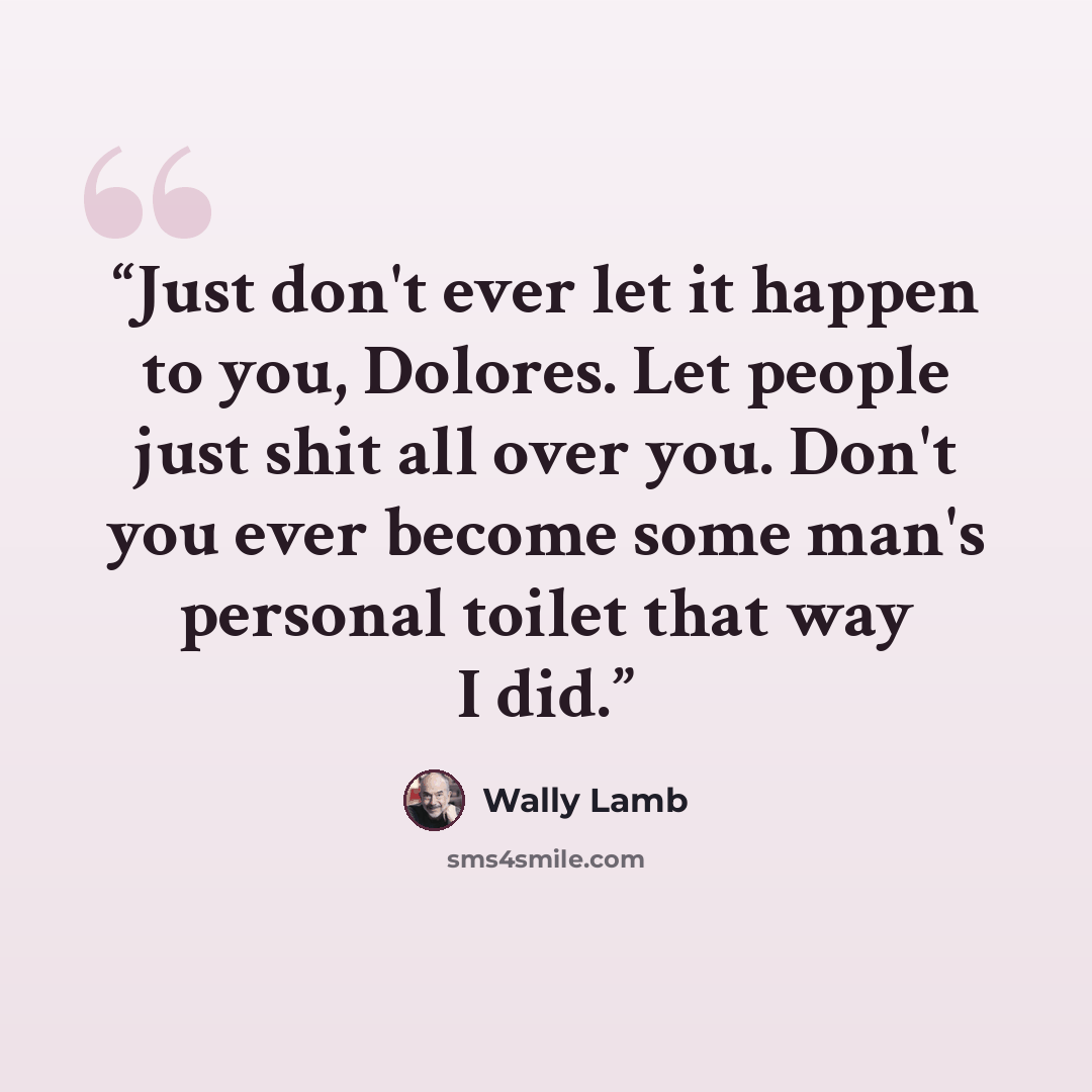 “Just don't ever let it happen to you, Dolores. Let people just shit all over you. Don't you ever become some man's personal toilet that way I did.” quote by Wally Lamb