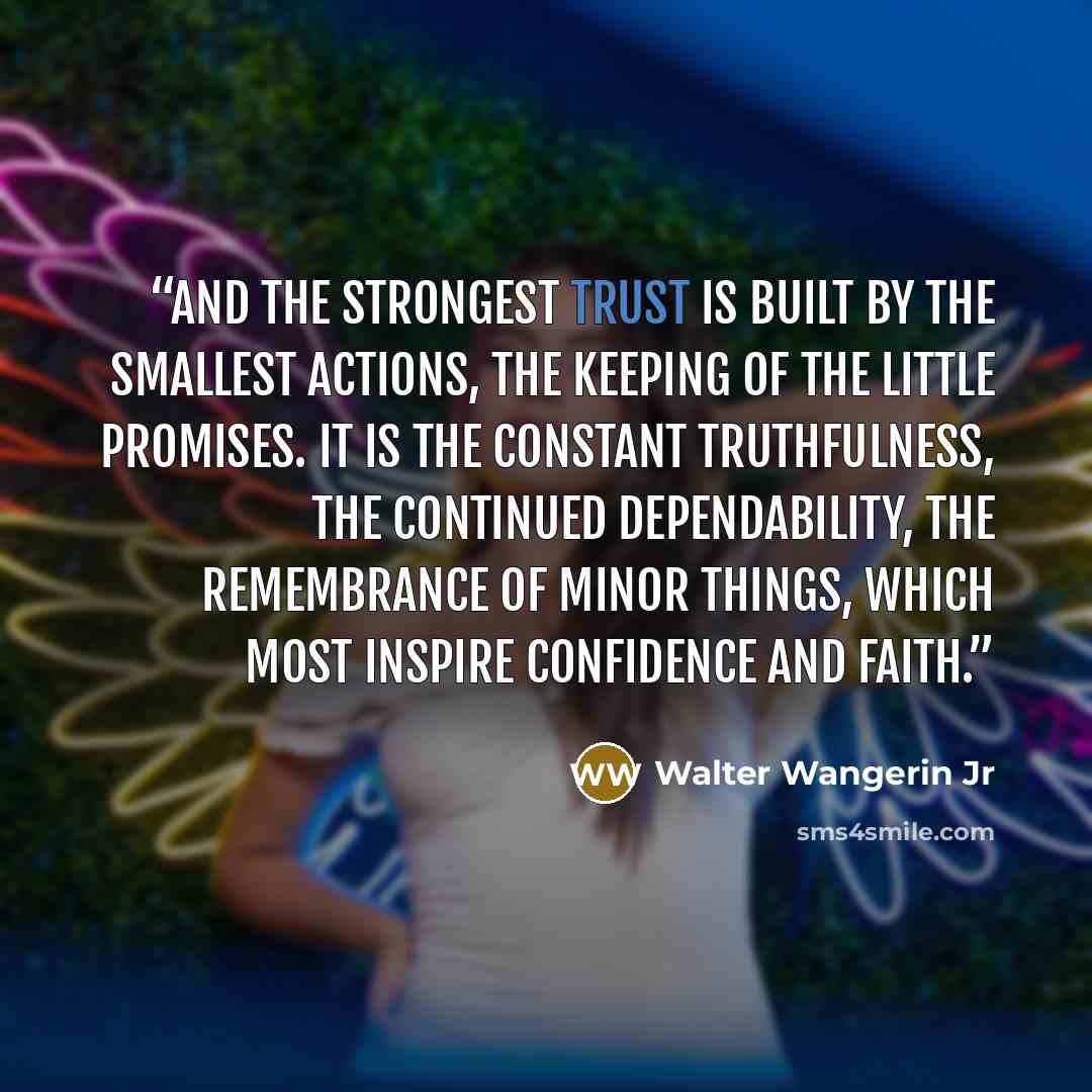 “And the strongest trust is built by the smallest actions, the keeping of the little promises. It is the constant truthfulness, the continued dependability, the remembrance of minor things, which most inspire confidence and faith.” quote by Walter Wangerin Jr