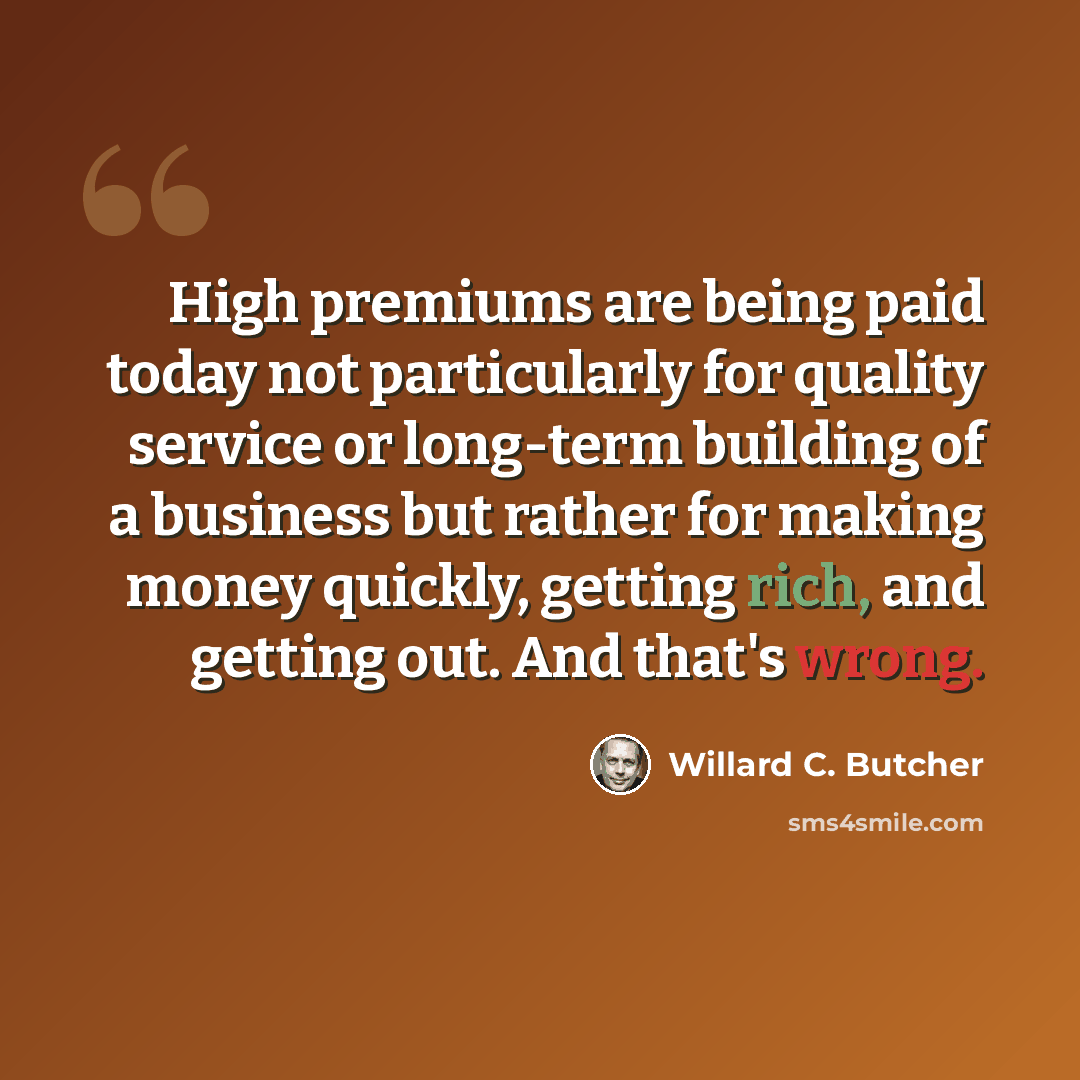 “High premiums are being paid today not particularly for quality service or long-term building of a business but rather for making money quickly, getting rich, and getting out. And that's wrong.” quote by Willard C. Butcher