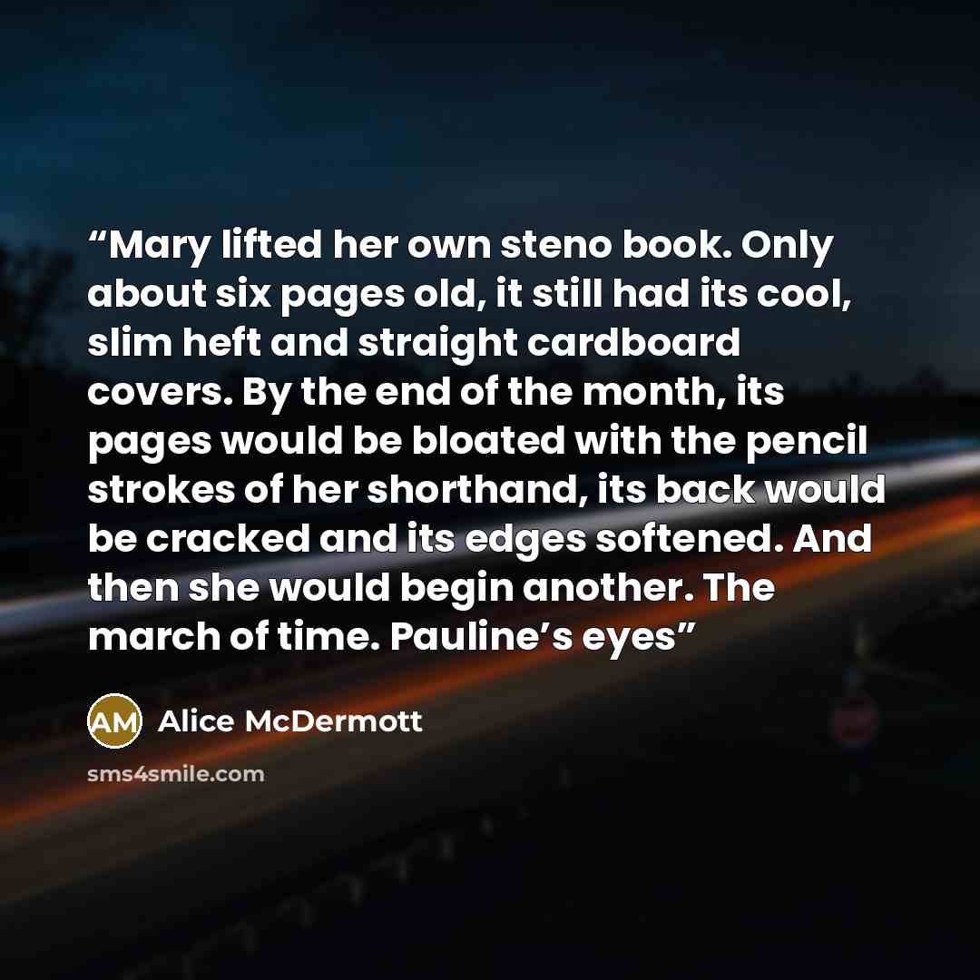 “Mary lifted her own steno book. Only about six pages old, it still had its cool, slim heft and straight cardboard covers. By the end of the month, its pages would be bloated with the pencil strokes of her shorthand, its back would be cracked and its edges softened. And then she would begin…” quote by Alice McDermott