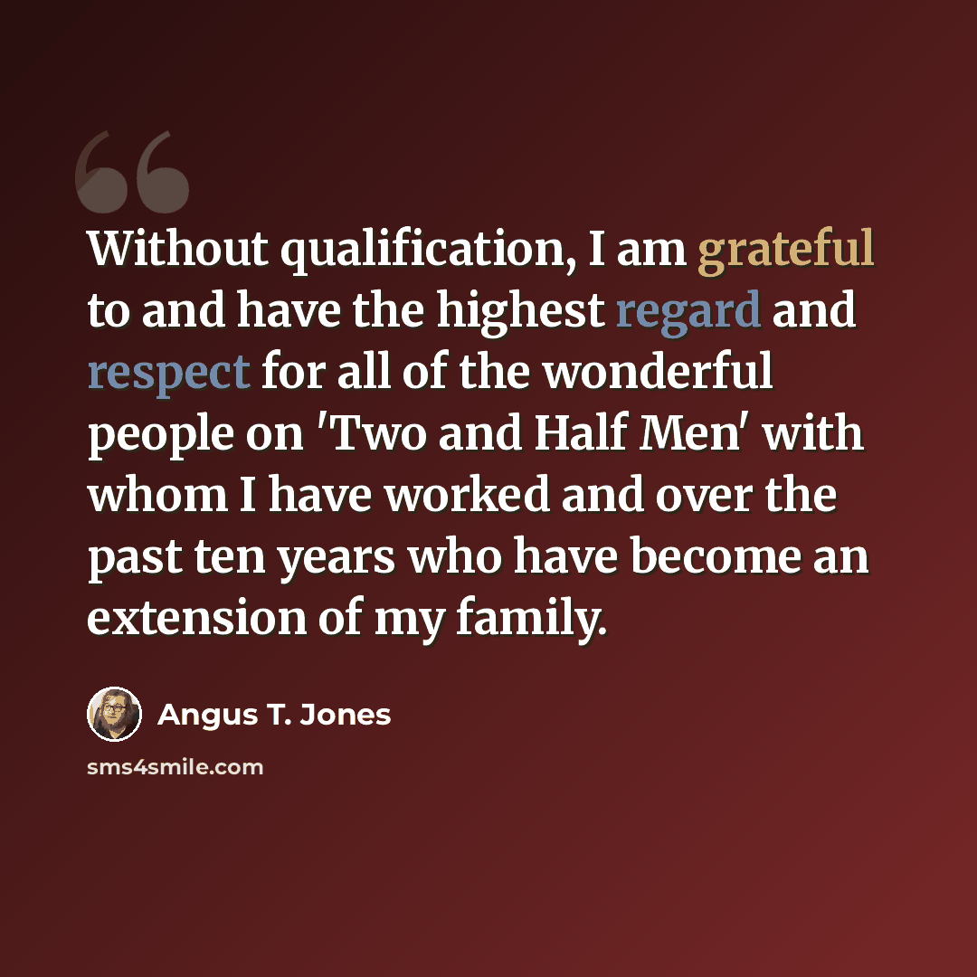 “Without qualification, I am grateful to and have the highest regard and respect for all of the wonderful people on 'Two and Half Men' with whom I have worked and over the past ten years who have become an extension of my family.” quote by Angus T. Jones