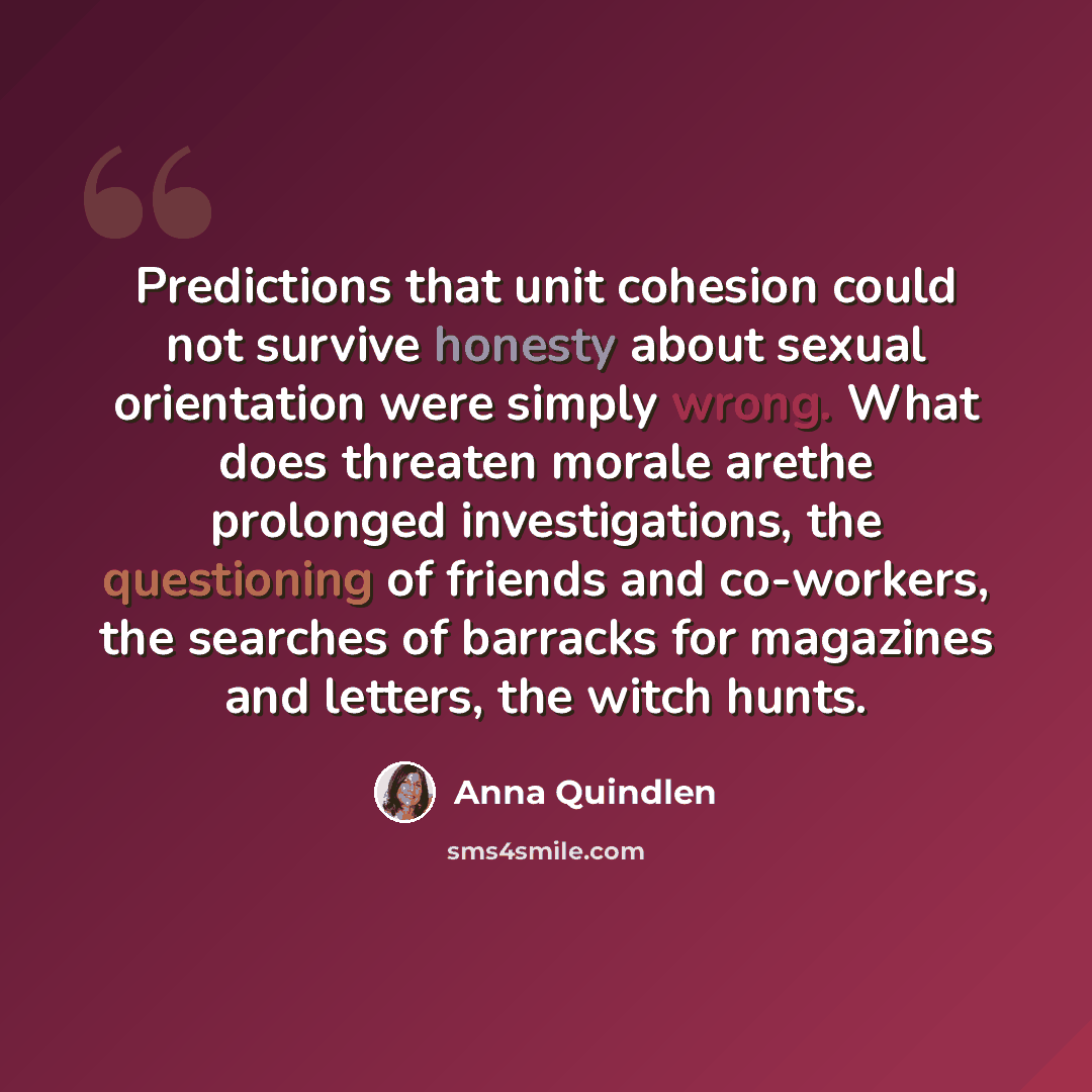 “Predictions that unit cohesion could not survive honesty about sexual orientation were simply wrong. What does threaten morale arethe prolonged investigations, the questioning of friends and co-workers, the searches of barracks for magazines and letters, the witch hunts.” quote by Anna Quindlen