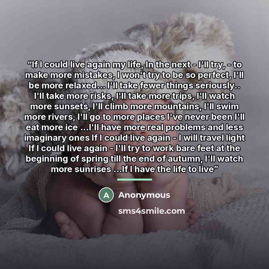 “If I could live again my life, In the next - I'll try, - to make more mistakes, I won't try to be so perfect, I'll be more relaxed... I'll take fewer things seriously.. I'll take more risks, I'll take more trips, I'll watch more sunsets, I'll climb more mountains, I'll swim more rivers, I'll go to…” quote by Anonymous