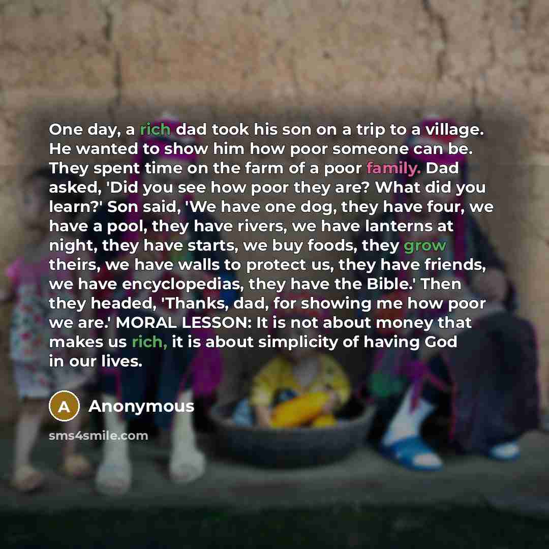 “One day, a rich dad took his son on a trip to a village. He wanted to show him how poor someone can be. They spent time on the farm of a poor family. Dad asked, 'Did you see how poor they are? What did you learn?' Son said, 'We have one dog, they have four, we have a pool, they have rivers, we…” quote by Anonymous