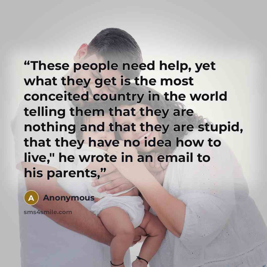 “These people need help, yet what they get is the most conceited country in the world telling them that they are nothing and that they are stupid, that they have no idea how to live," he wrote in an email to his parents,” quote by Anonymous