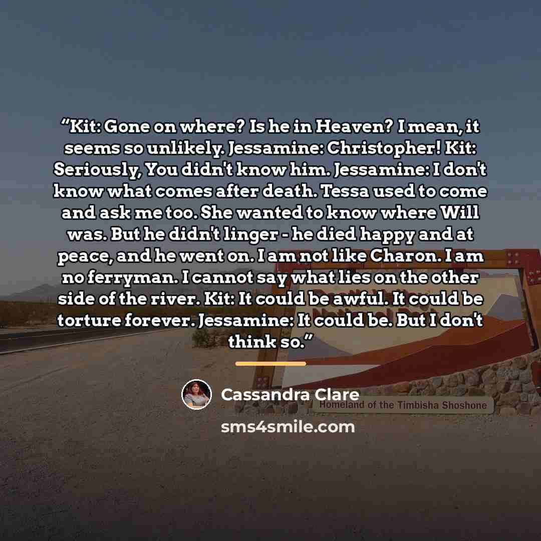 “Kit: Gone on where? Is he in Heaven? I mean, it seems so unlikely. Jessamine: Christopher! Kit: Seriously, You didn't know him. Jessamine: I don't know what comes after death. Tessa used to come and ask me too. She wanted to know where Will was. But he didn't linger - he died happy and at peace…” quote by Cassandra Clare