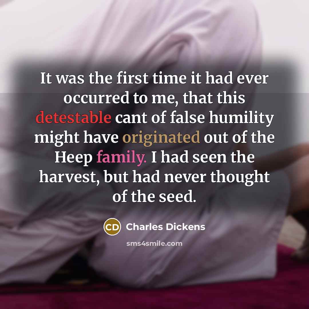“It was the first time it had ever occurred to me, that this detestable cant of false humility might have originated out of the Heep family. I had seen the harvest, but had never thought of the seed.” quote by Charles Dickens