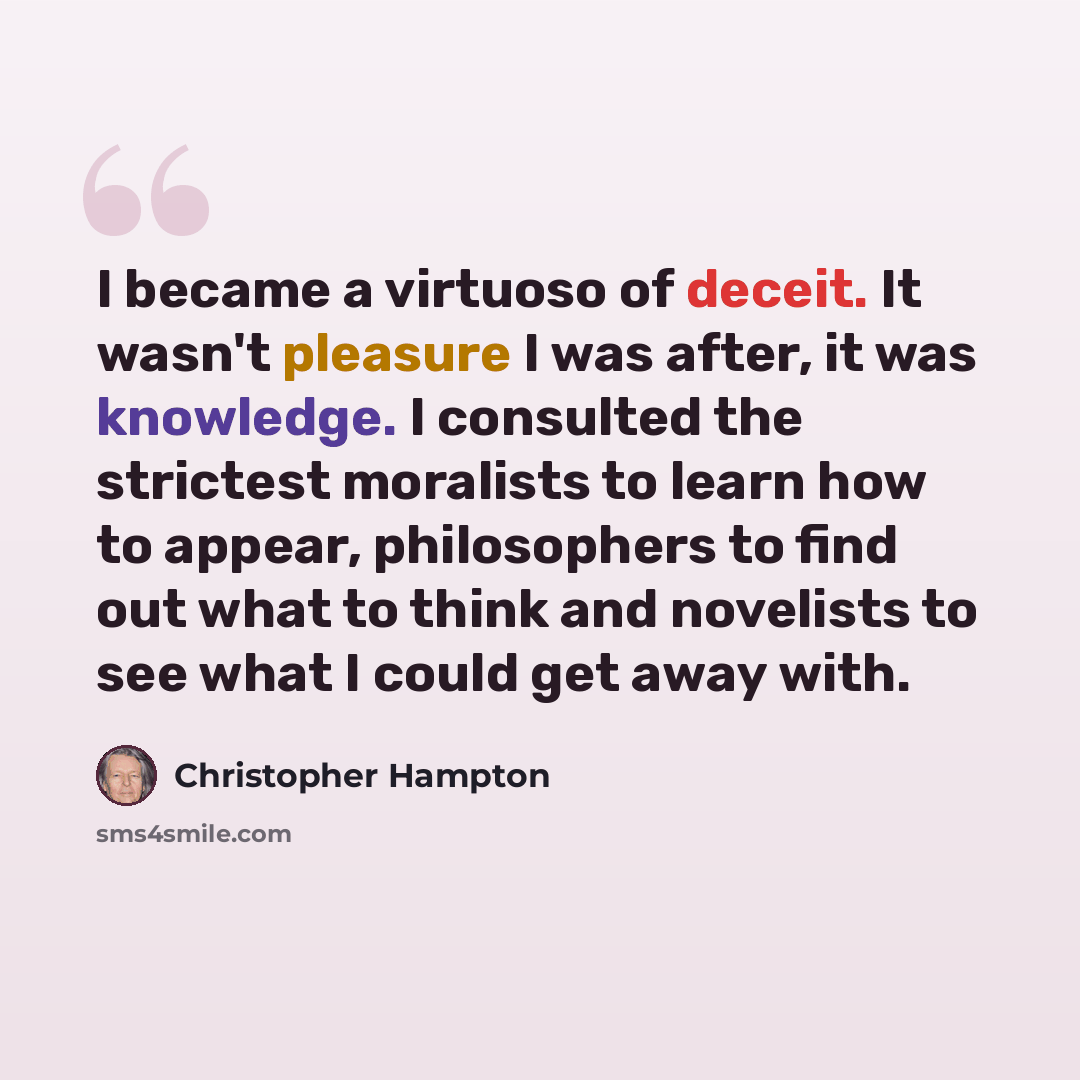 “I became a virtuoso of deceit. It wasn't pleasure I was after, it was knowledge. I consulted the strictest moralists to learn how to appear, philosophers to find out what to think and novelists to see what I could get away with.” quote by Christopher Hampton