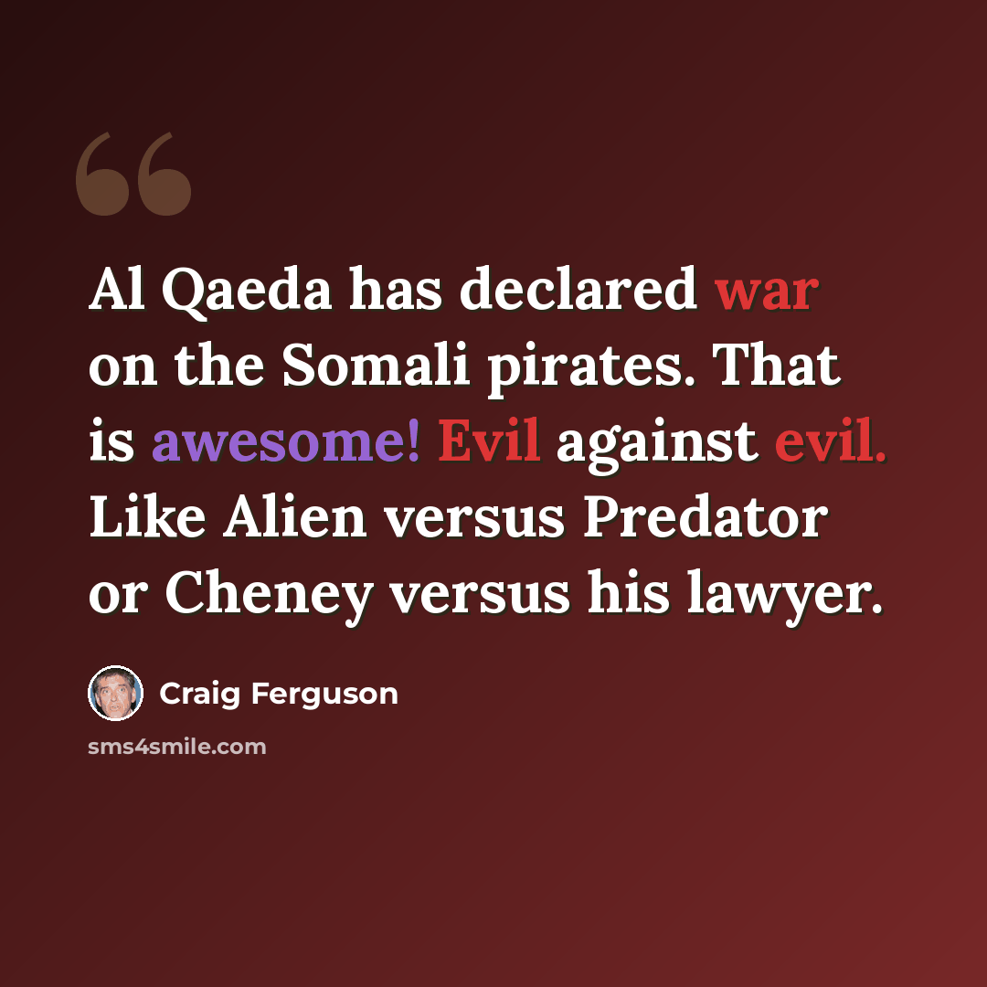 “Al Qaeda has declared war on the Somali pirates. That is awesome! Evil against evil. Like Alien versus Predator or Cheney versus his lawyer.” quote by Craig Ferguson