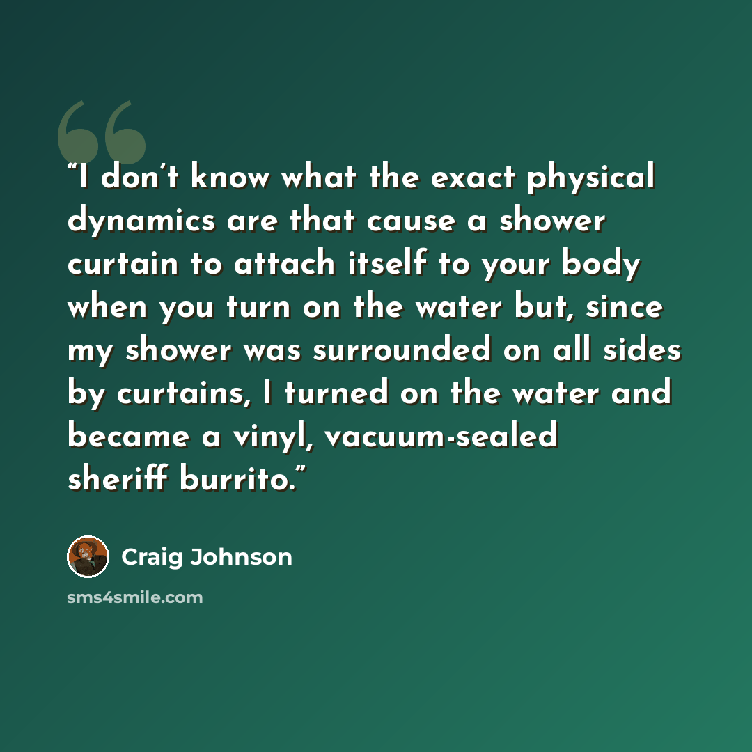 “I don’t know what the exact physical dynamics are that cause a shower curtain to attach itself to your body when you turn on the water but, since my shower was surrounded on all sides by curtains, I turned on the water and became a vinyl, vacuum-sealed sheriff burrito.” quote by Craig Johnson