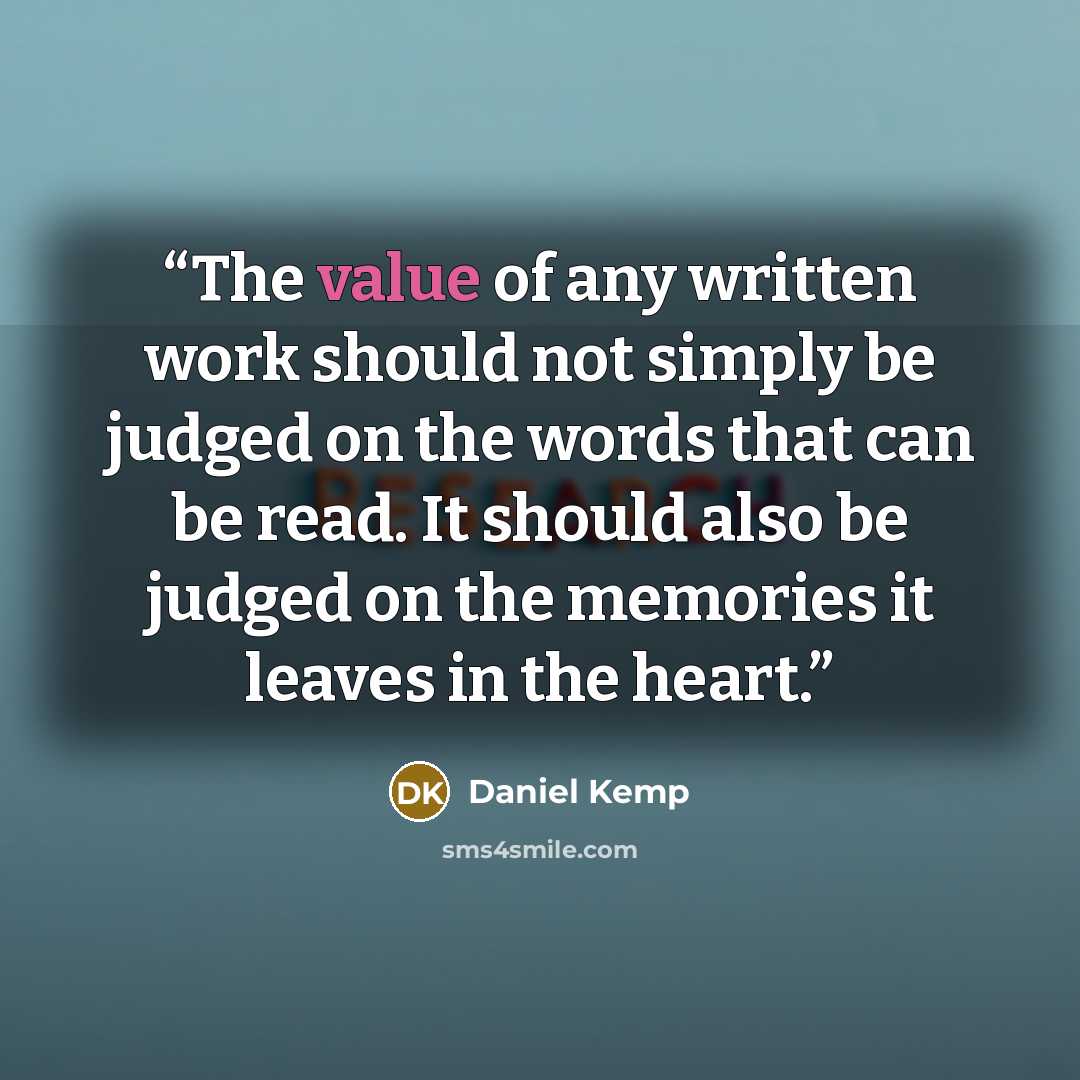 “The value of any written work should not simply be judged on the words that can be read. It should also be judged on the memories it leaves in the heart.” quote by Daniel Kemp