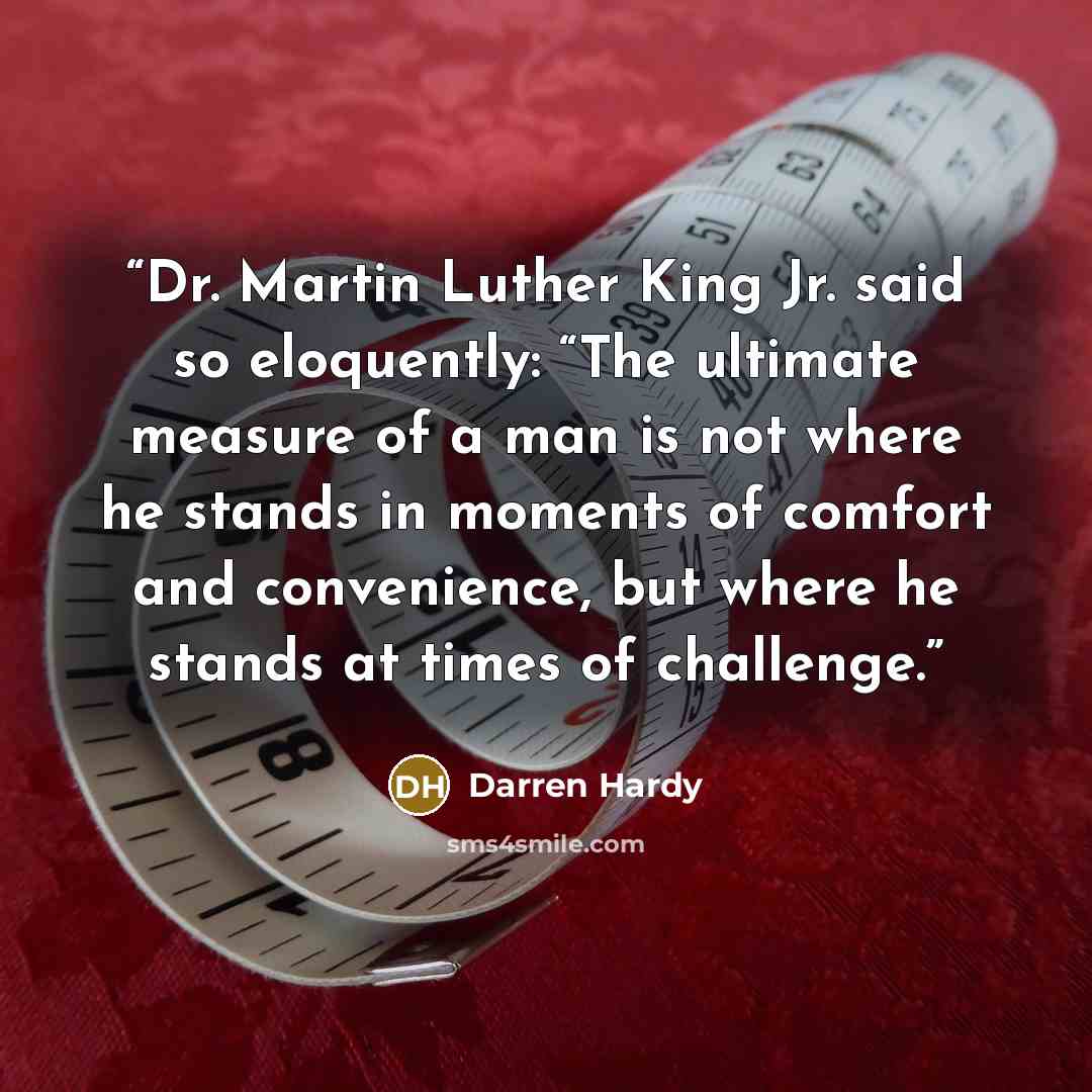 “Dr. Martin Luther King Jr. said so eloquently: “The ultimate measure of a man is not where he stands in moments of comfort and convenience, but where he stands at times of challenge.” quote by Darren Hardy