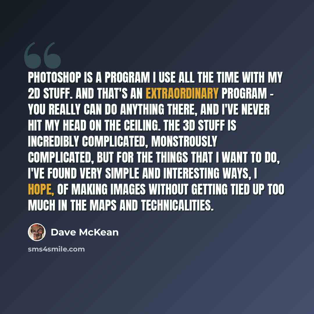 “PhotoShop is a program I use all the time with my 2D stuff. And that's an extraordinary program - you really can do anything there, and I've never hit my head on the ceiling. The 3D stuff is incredibly complicated, monstrously complicated, but for the things that I want to do, I've found very…” quote by Dave McKean