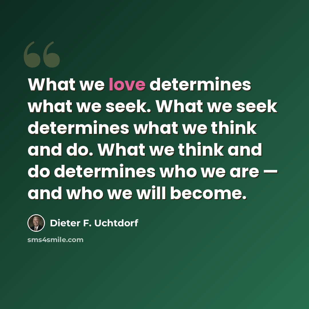 “What we love determines what we seek. What we seek determines what we think and do. What we think and do determines who we are — and who we will become.” quote by Dieter F. Uchtdorf