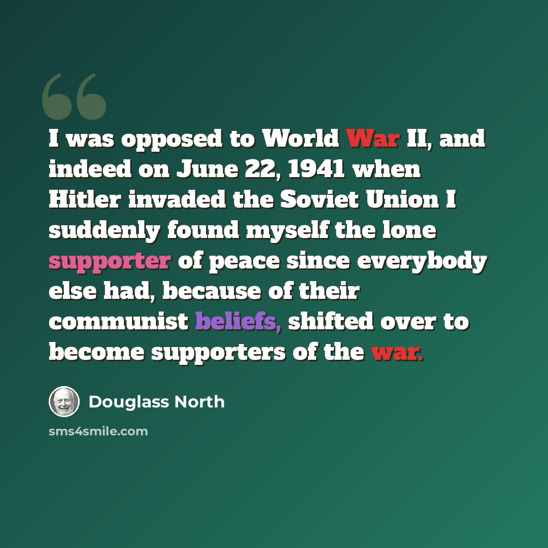 “I was opposed to World War II, and indeed on June 22, 1941 when Hitler invaded the Soviet Union I suddenly found myself the lone supporter of peace since everybody else had, because of their communist beliefs, shifted over to become supporters of the war.” quote by Douglass North