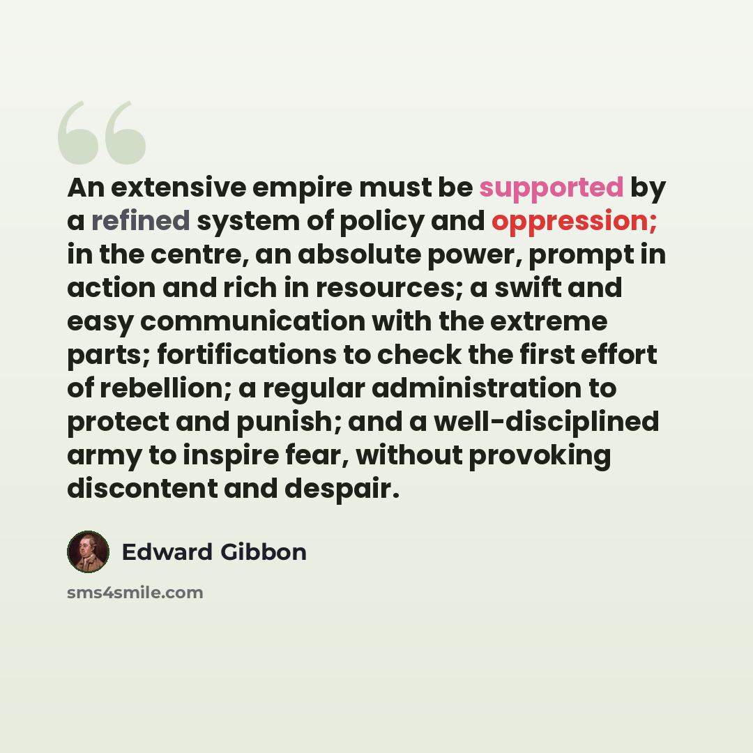 “An extensive empire must be supported by a refined system of policy and oppression; in the centre, an absolute power, prompt in action and rich in resources; a swift and easy communication with the extreme parts; fortifications to check the first effort of rebellion; a regular administration to…” quote by Edward Gibbon