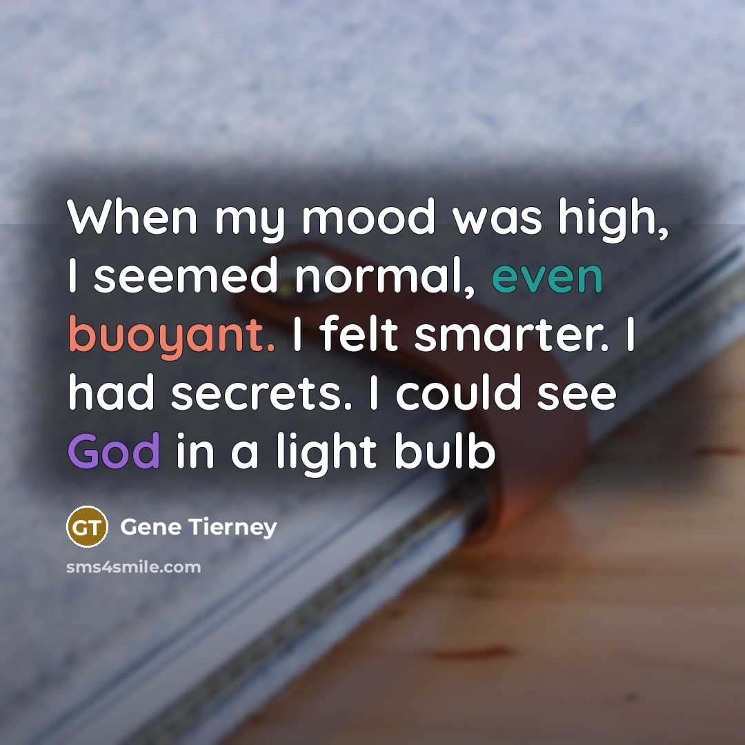 “When my mood was high, I seemed normal, even buoyant. I felt smarter. I had secrets. I could see God in a light bulb” quote by Gene Tierney
