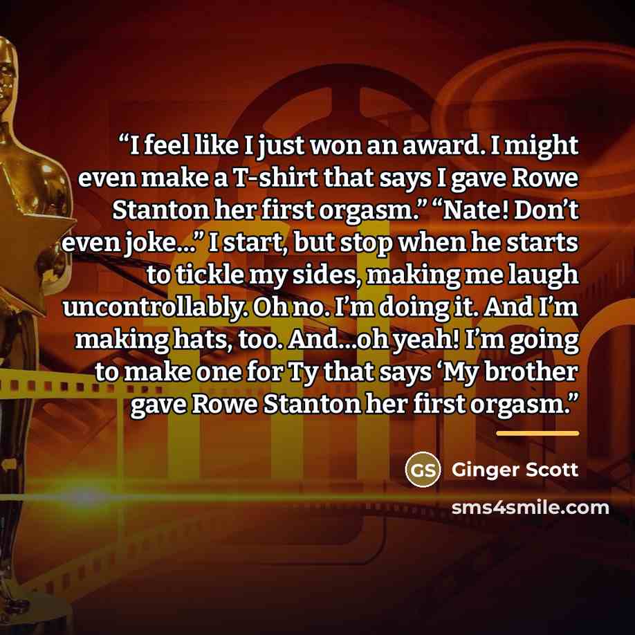 “I feel like I just won an award. I might even make a T-shirt that says I gave Rowe Stanton her first orgasm.” “Nate! Don’t even joke…” I start, but stop when he starts to tickle my sides, making me laugh uncontrollably. Oh no. I’m doing it. And I’m making hats, too. And…oh yeah! I’m going to make…” quote by Ginger Scott