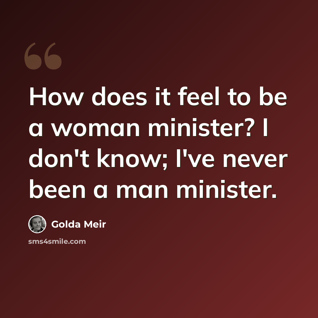 “How does it feel to be a woman minister? I don't know; I've never been a man minister.” quote by Golda Meir