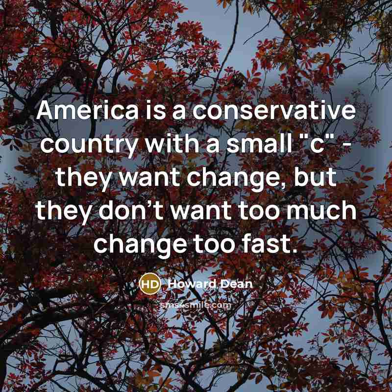 “America is a conservative country with a small "c" - they want change, but they don't want too much change too fast.” quote by Howard Dean