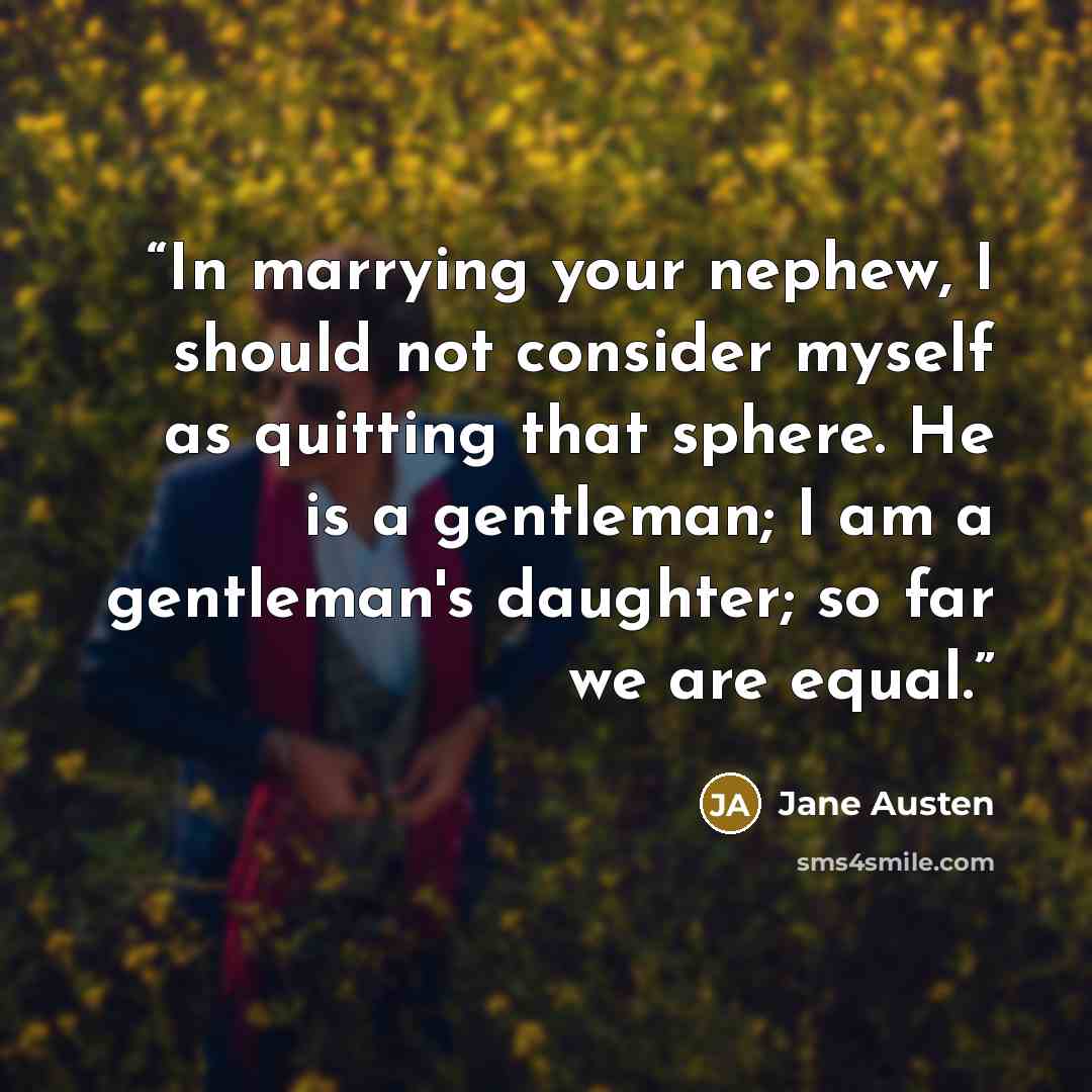 “In marrying your nephew, I should not consider myself as quitting that sphere. He is a gentleman; I am a gentleman's daughter; so far we are equal.” quote by Jane Austen