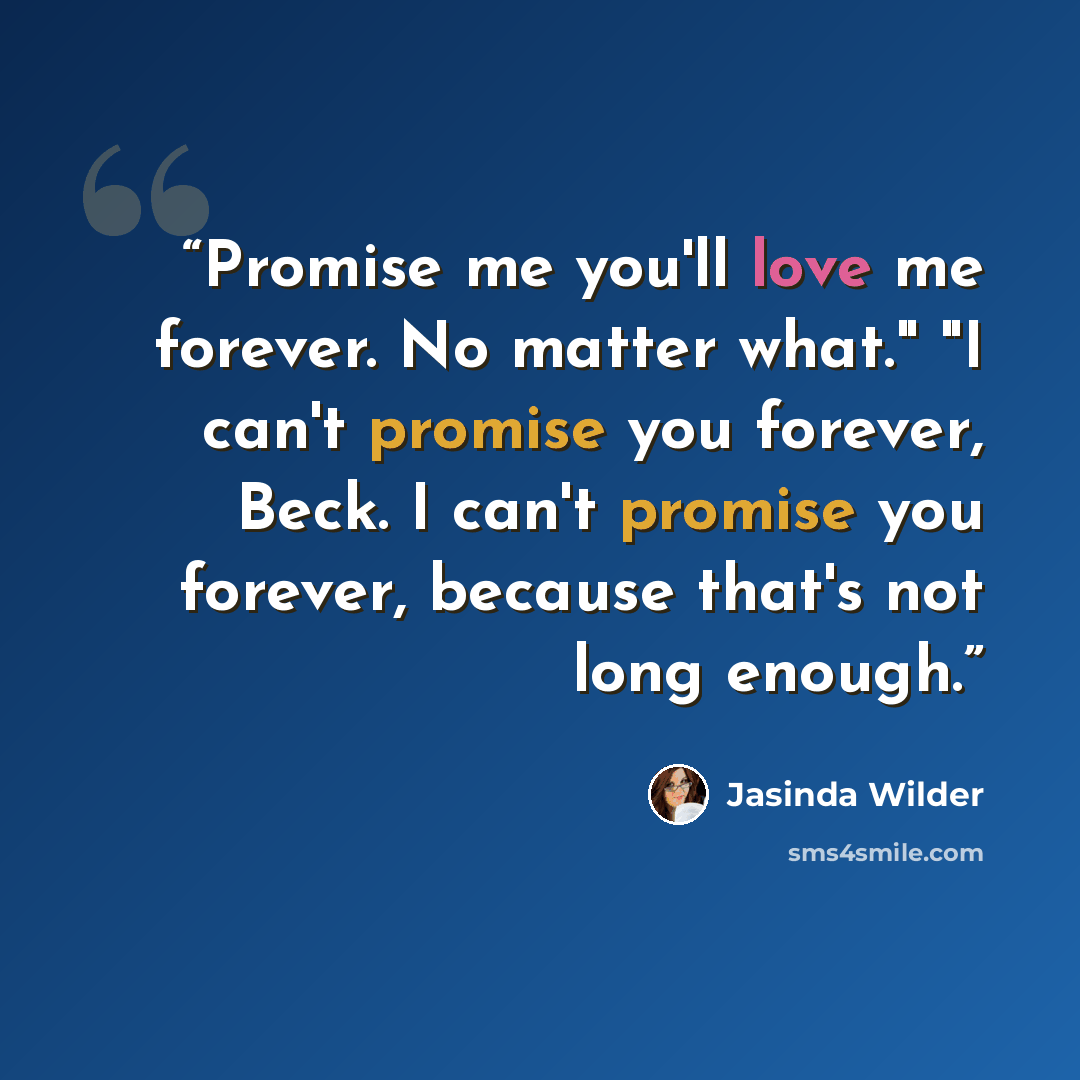“Promise me you'll love me forever. No matter what." "I can't promise you forever, Beck. I can't promise you forever, because that's not long enough.” quote by Jasinda Wilder