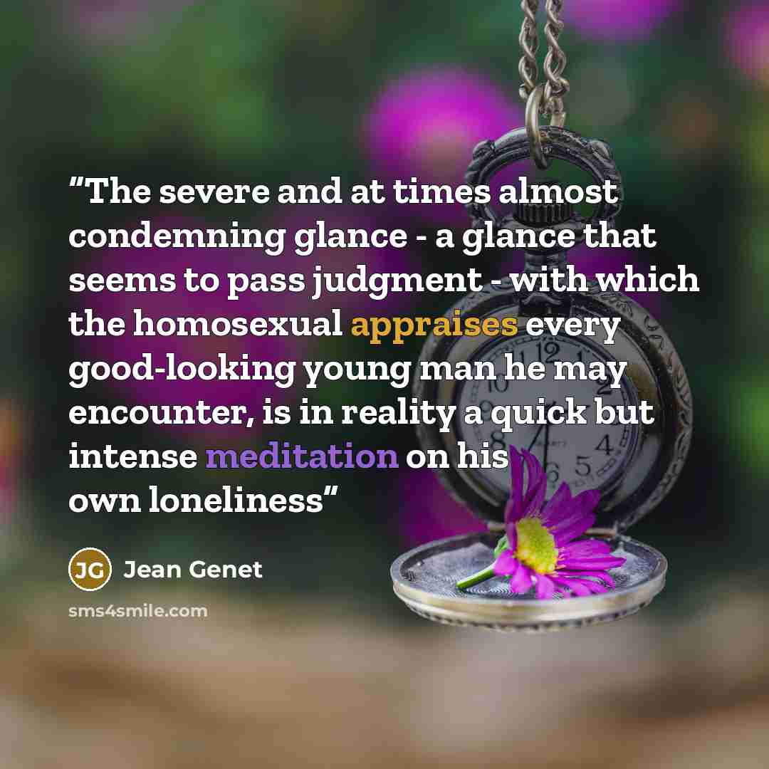 “The severe and at times almost condemning glance - a glance that seems to pass judgment - with which the homosexual appraises every good-looking young man he may encounter, is in reality a quick but intense meditation on his own loneliness” quote by Jean Genet