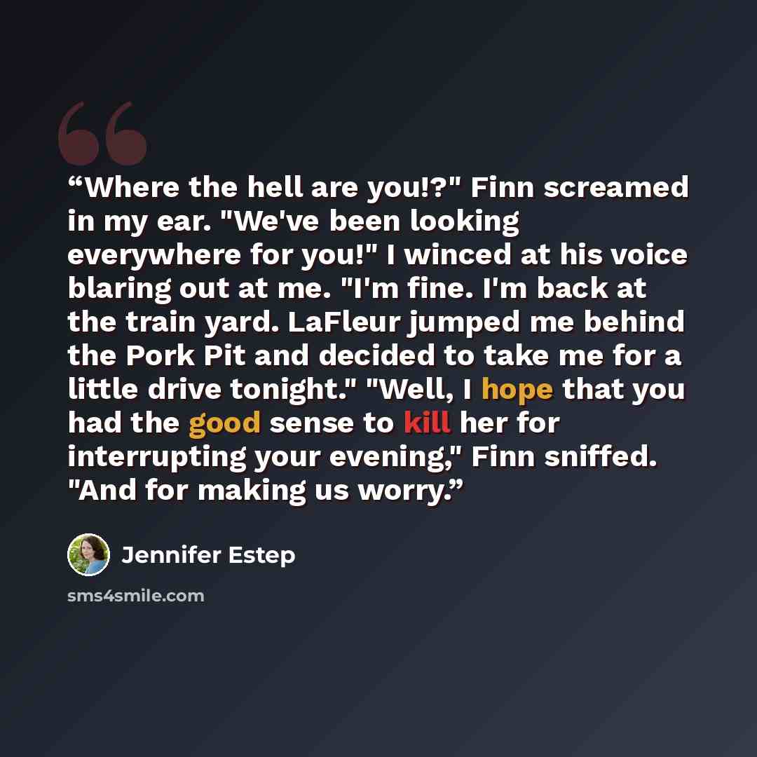 “Where the hell are you!?" Finn screamed in my ear. "We've been looking everywhere for you!" I winced at his voice blaring out at me. "I'm fine. I'm back at the train yard. LaFleur jumped me behind the Pork Pit and decided to take me for a little drive tonight." "Well, I hope that you had the good…” quote by Jennifer Estep