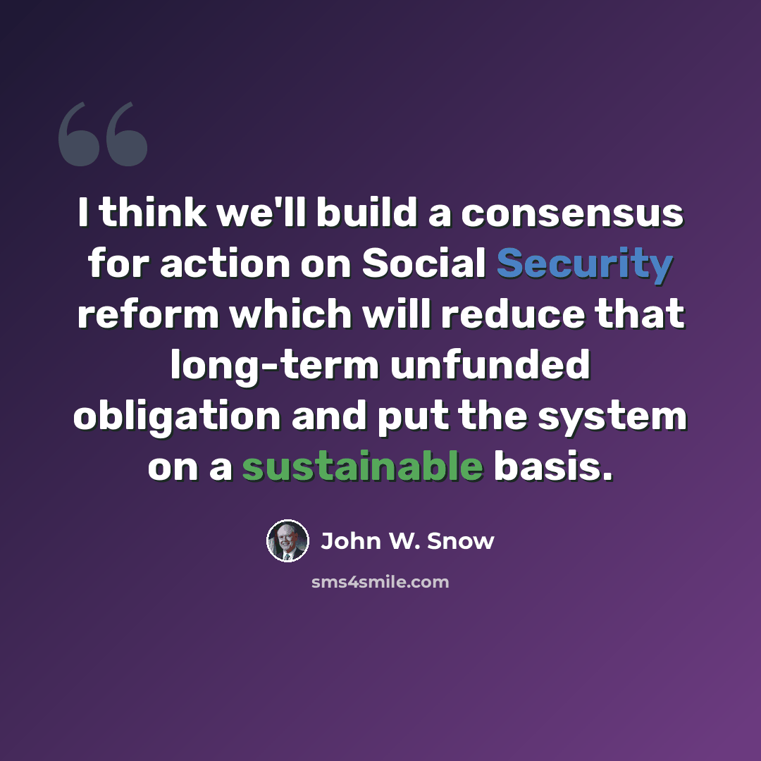 “I think we'll build a consensus for action on Social Security reform which will reduce that long-term unfunded obligation and put the system on a sustainable basis.” quote by John W. Snow
