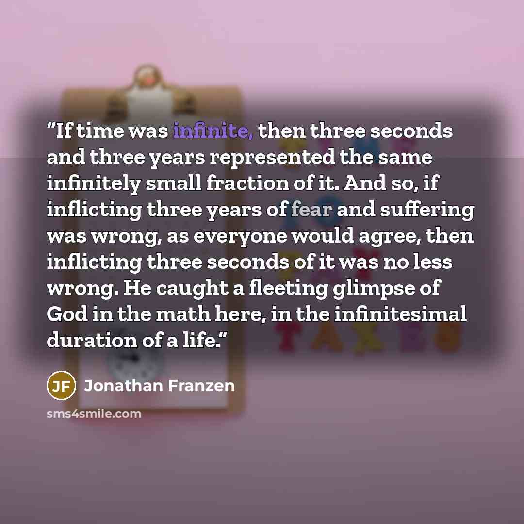 “If time was infinite, then three seconds and three years represented the same infinitely small fraction of it. And so, if inflicting three years of fear and suffering was wrong, as everyone would agree, then inflicting three seconds of it was no less wrong. He caught a fleeting glimpse of God in…” quote by Jonathan Franzen