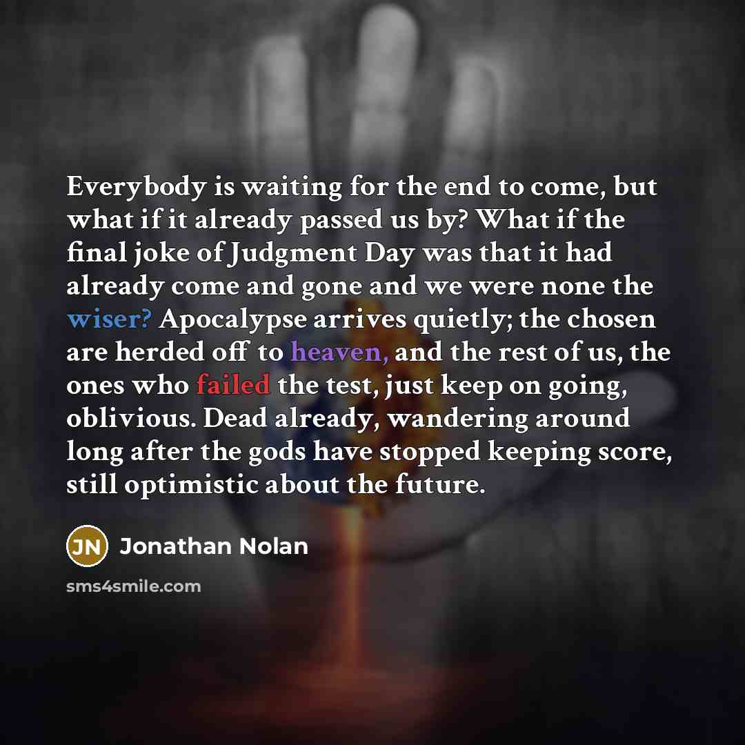 “Everybody is waiting for the end to come, but what if it already passed us by? What if the final joke of Judgment Day was that it had already come and gone and we were none the wiser? Apocalypse arrives quietly; the chosen are herded off to heaven, and the rest of us, the ones who failed the test…” quote by Jonathan Nolan