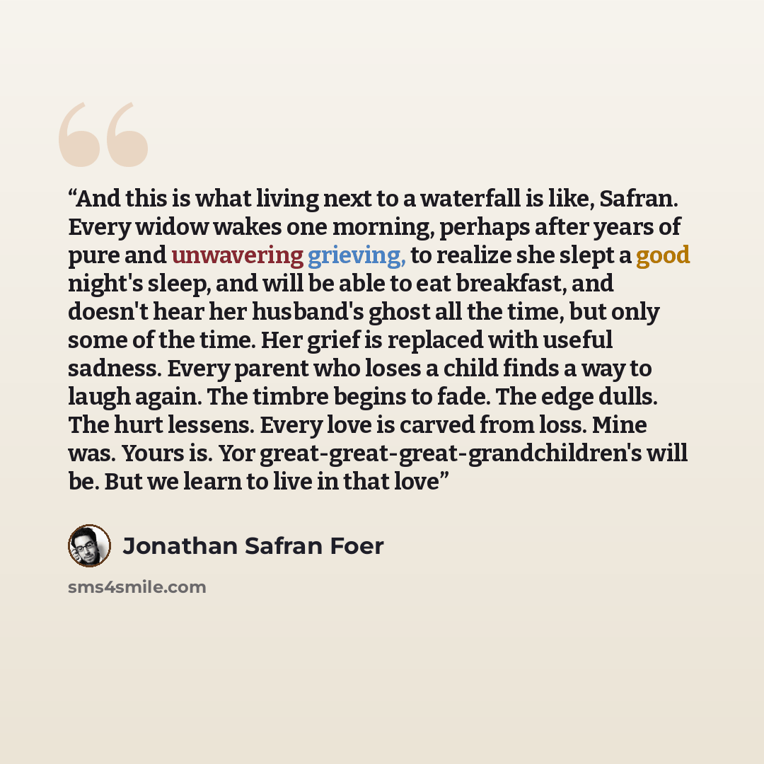 “And this is what living next to a waterfall is like, Safran. Every widow wakes one morning, perhaps after years of pure and unwavering grieving, to realize she slept a good night's sleep, and will be able to eat breakfast, and doesn't hear her husband's ghost all the time, but only some of the…” quote by Jonathan Safran Foer