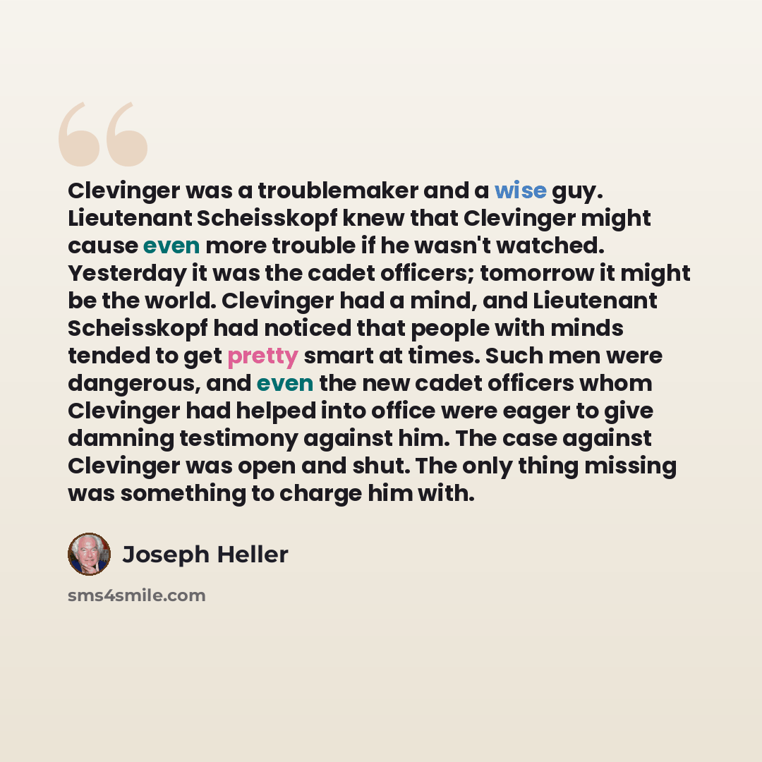 “Clevinger was a troublemaker and a wise guy. Lieutenant Scheisskopf knew that Clevinger might cause even more trouble if he wasn't watched. Yesterday it was the cadet officers; tomorrow it might be the world. Clevinger had a mind, and Lieutenant Scheisskopf had noticed that people with minds…” quote by Joseph Heller