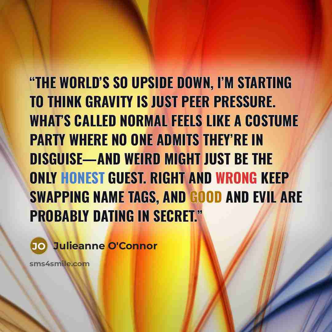 “The world’s so upside down, I’m starting to think gravity is just peer pressure. What’s called normal feels like a costume party where no one admits they’re in disguise—and weird might just be the only honest guest. Right and wrong keep swapping name tags, and good and evil are probably dating in…” quote by Julieanne O'Connor