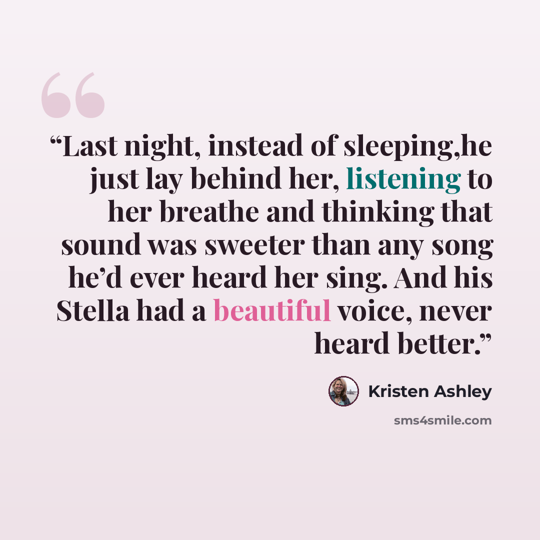 “Last night, instead of sleeping,he just lay behind her, listening to her breathe and thinking that sound was sweeter than any song he’d ever heard her sing. And his Stella had a beautiful voice, never heard better.” quote by Kristen Ashley