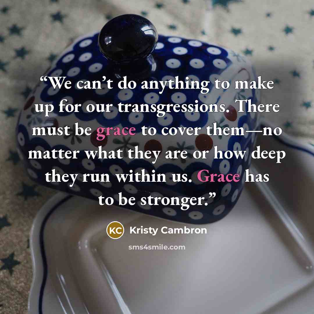 “We can’t do anything to make up for our transgressions. There must be grace to cover them—no matter what they are or how deep they run within us. Grace has to be stronger.” quote by Kristy Cambron