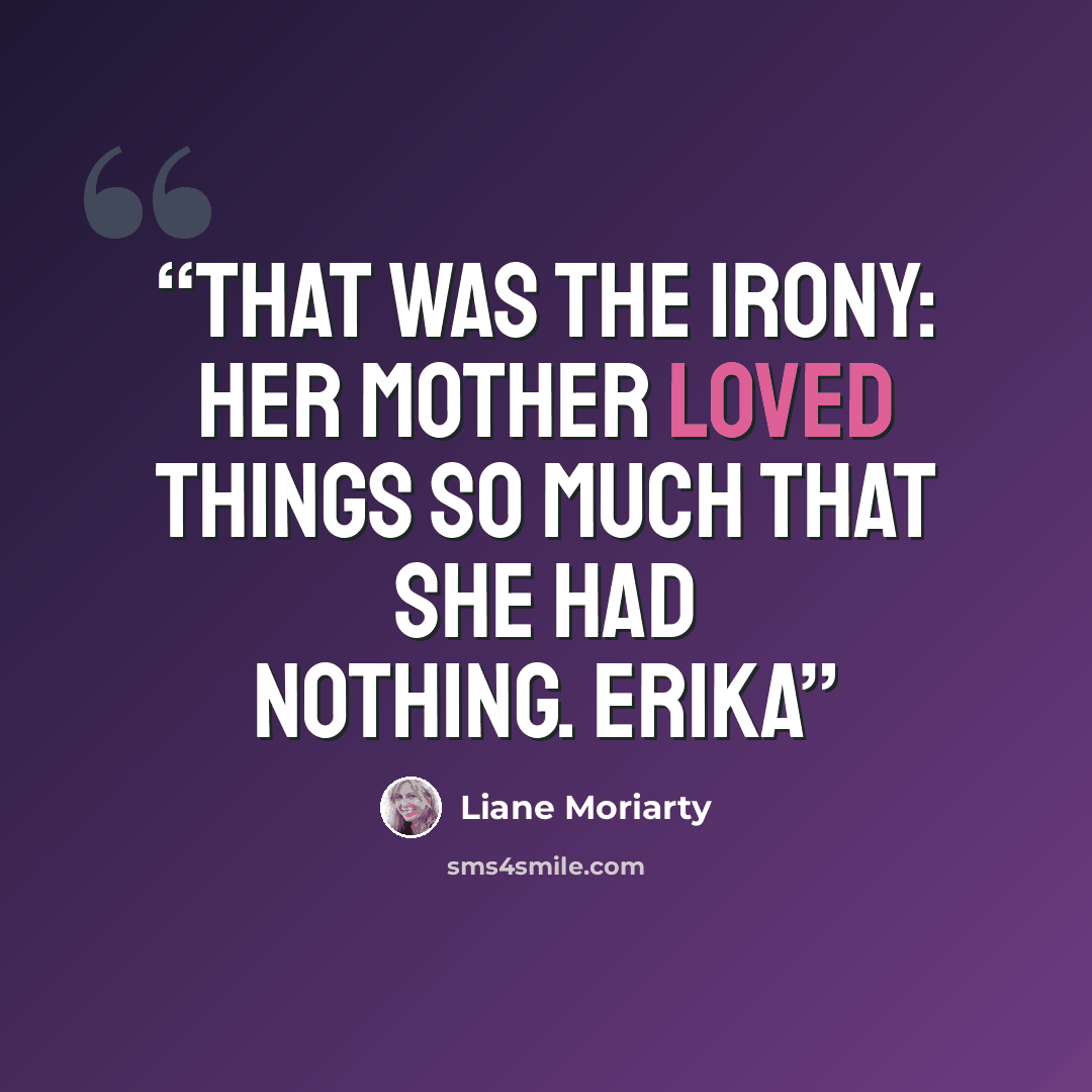 “That was the irony: Her mother loved things so much that she had nothing. Erika” quote by Liane Moriarty
