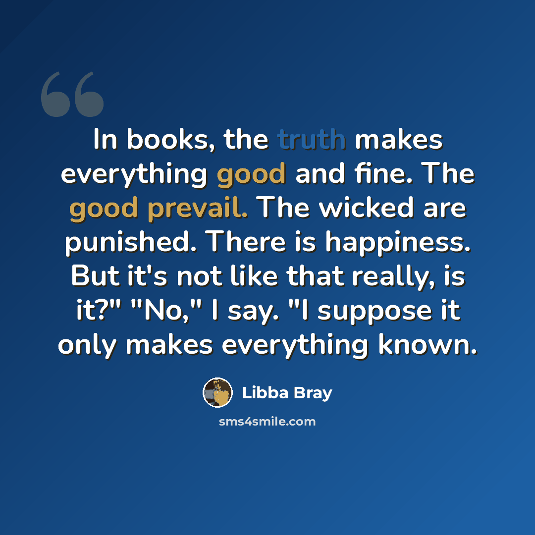 “In books, the truth makes everything good and fine. The good prevail. The wicked are punished. There is happiness. But it's not like that really, is it?" "No," I say. "I suppose it only makes everything known.” quote by Libba Bray