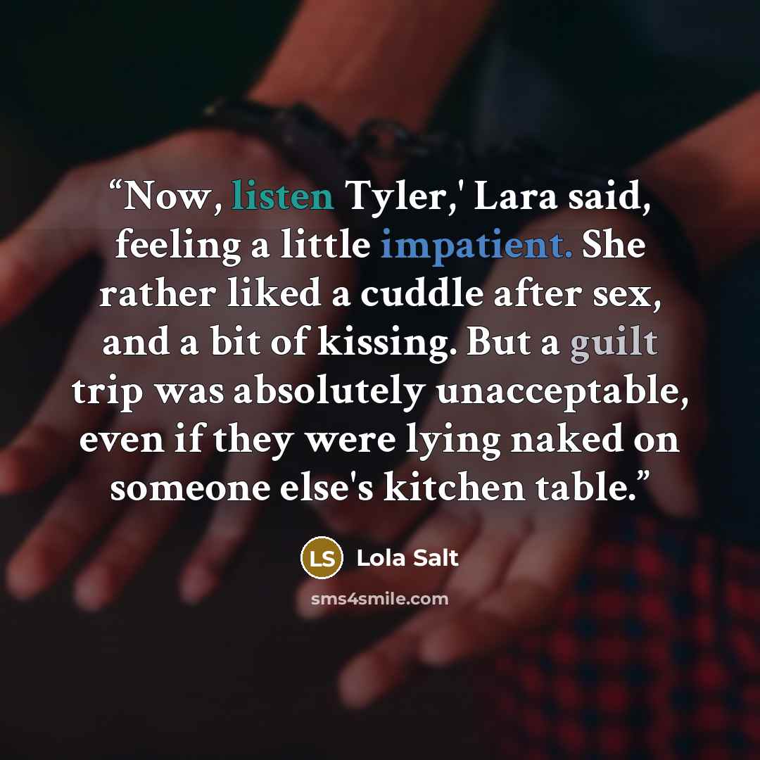 “Now, listen Tyler,' Lara said, feeling a little impatient. She rather liked a cuddle after sex, and a bit of kissing. But a guilt trip was absolutely unacceptable, even if they were lying naked on someone else's kitchen table.” quote by Lola Salt