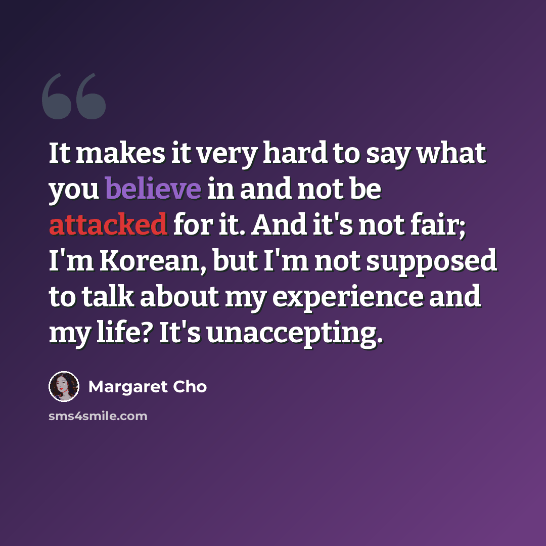 “It makes it very hard to say what you believe in and not be attacked for it. And it's not fair; I'm Korean, but I'm not supposed to talk about my experience and my life? It's unaccepting.” quote by Margaret Cho