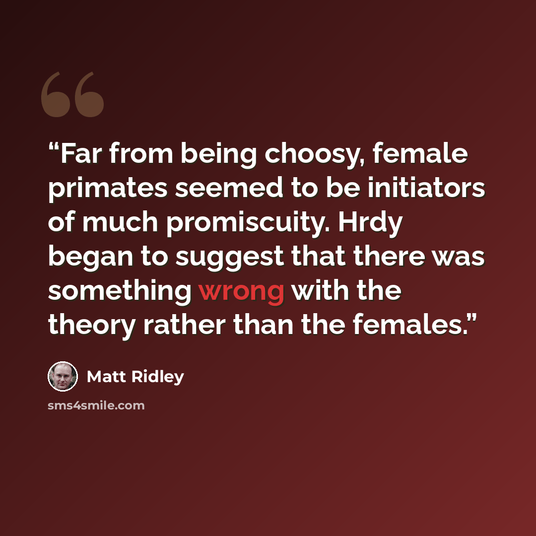 “Far from being choosy, female primates seemed to be initiators of much promiscuity. Hrdy began to suggest that there was something wrong with the theory rather than the females.” quote by Matt Ridley