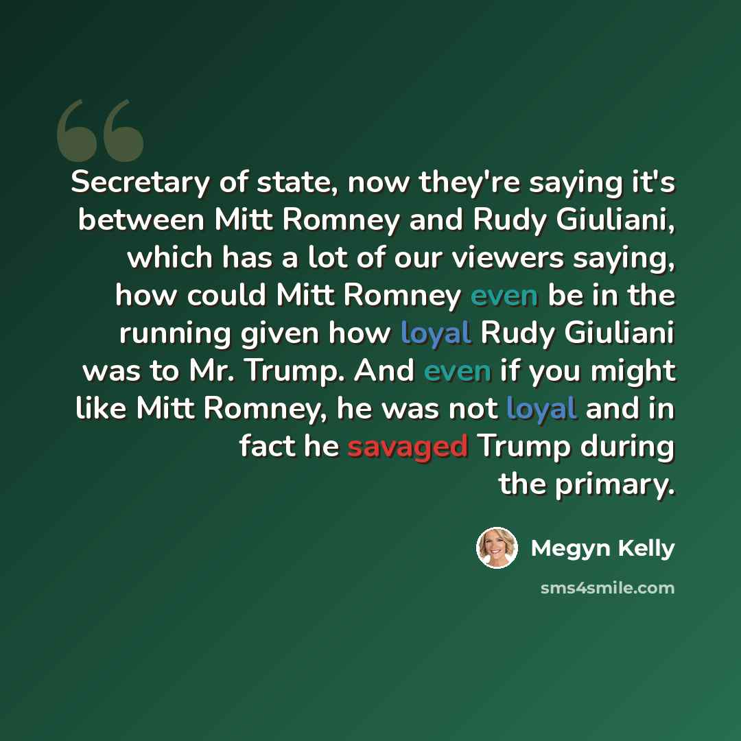 “Secretary of state, now they're saying it's between Mitt Romney and Rudy Giuliani, which has a lot of our viewers saying, how could Mitt Romney even be in the running given how loyal Rudy Giuliani was to Mr. Trump. And even if you might like Mitt Romney, he was not loyal and in fact he savaged…” quote by Megyn Kelly