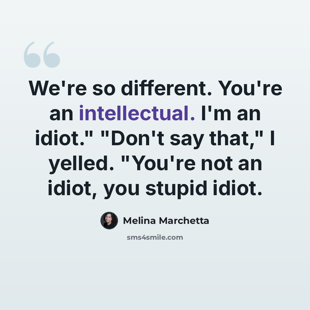 “We're so different. You're an intellectual. I'm an idiot." "Don't say that," I yelled. "You're not an idiot, you stupid idiot.” quote by Melina Marchetta