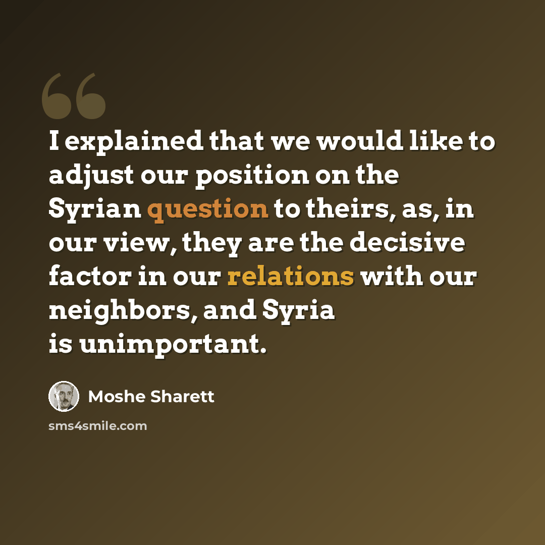 “I explained that we would like to adjust our position on the Syrian question to theirs, as, in our view, they are the decisive factor in our relations with our neighbors, and Syria is unimportant.” quote by Moshe Sharett