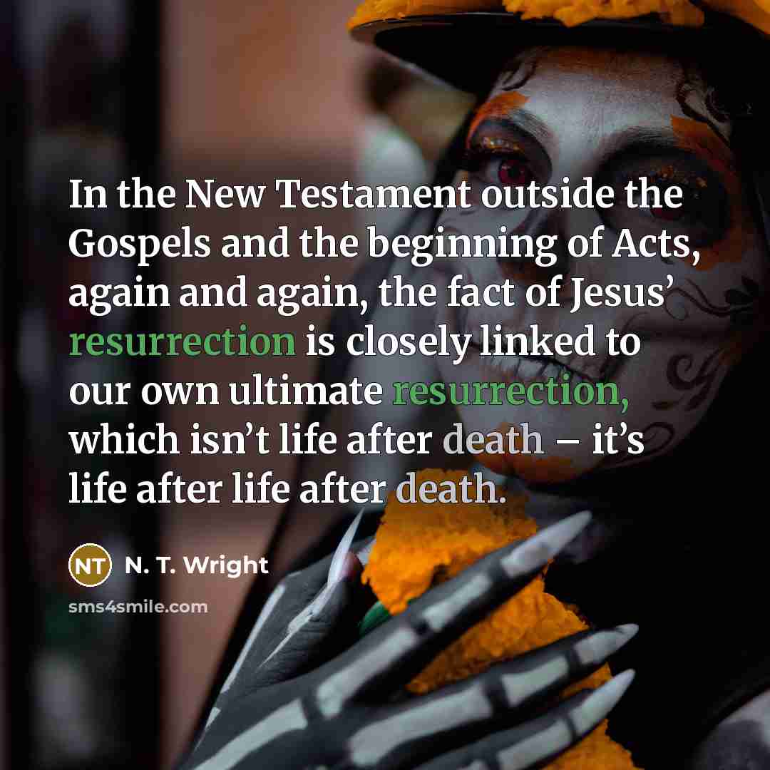“In the New Testament outside the Gospels and the beginning of Acts, again and again, the fact of Jesus’ resurrection is closely linked to our own ultimate resurrection, which isn’t life after death – it’s life after life after death.” quote by N. T. Wright