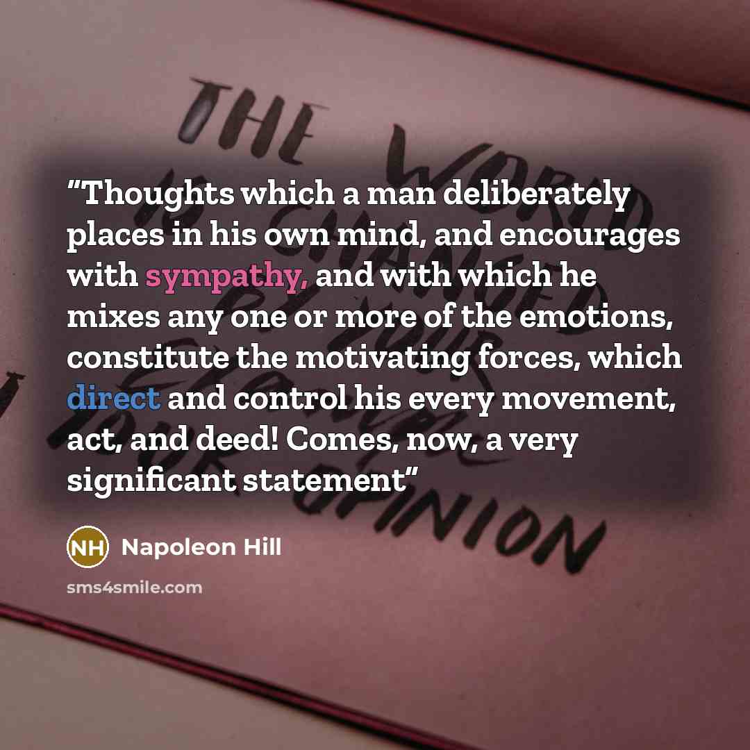 “Thoughts which a man deliberately places in his own mind, and encourages with sympathy, and with which he mixes any one or more of the emotions, constitute the motivating forces, which direct and control his every movement, act, and deed! Comes, now, a very significant statement” quote by Napoleon Hill