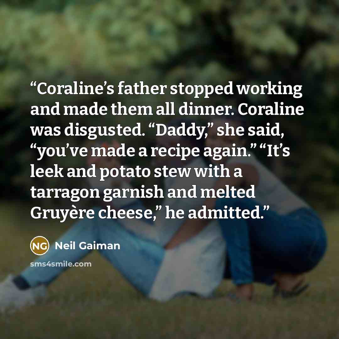 “Coraline’s father stopped working and made them all dinner. Coraline was disgusted. “Daddy,” she said, “you’ve made a recipe again.” “It’s leek and potato stew with a tarragon garnish and melted Gruyère cheese,” he admitted.” quote by Neil Gaiman