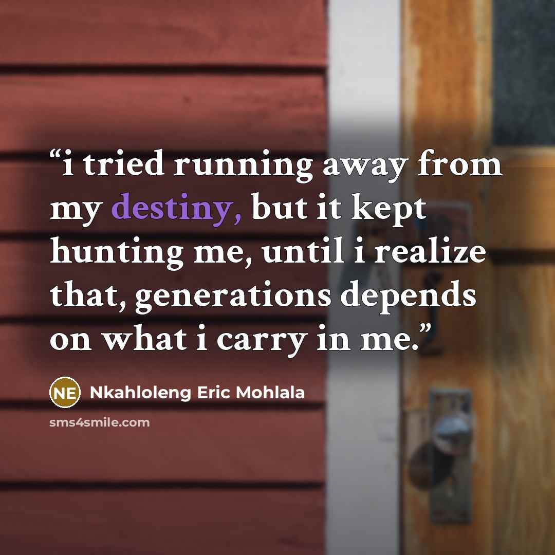 “i tried running away from my destiny, but it kept hunting me, until i realize that, generations depends on what i carry in me.” quote by Nkahloleng Eric Mohlala