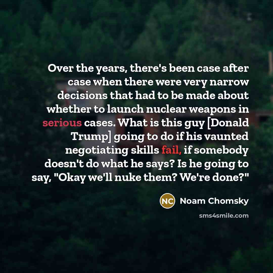 “Over the years, there's been case after case when there were very narrow decisions that had to be made about whether to launch nuclear weapons in serious cases. What is this guy [Donald Trump] going to do if his vaunted negotiating skills fail, if somebody doesn't do what he says? Is he going to…” quote by Noam Chomsky