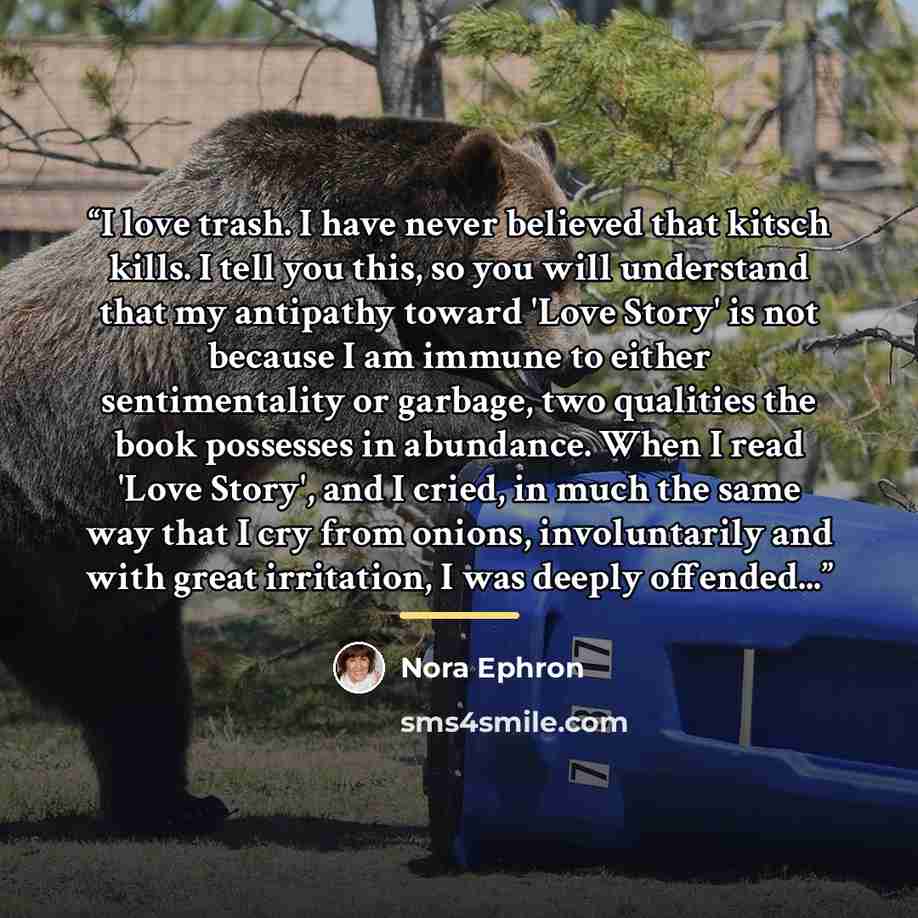 “I love trash. I have never believed that kitsch kills. I tell you this, so you will understand that my antipathy toward 'Love Story' is not because I am immune to either sentimentality or garbage, two qualities the book possesses in abundance. When I read 'Love Story', and I cried, in much the…” quote by Nora Ephron